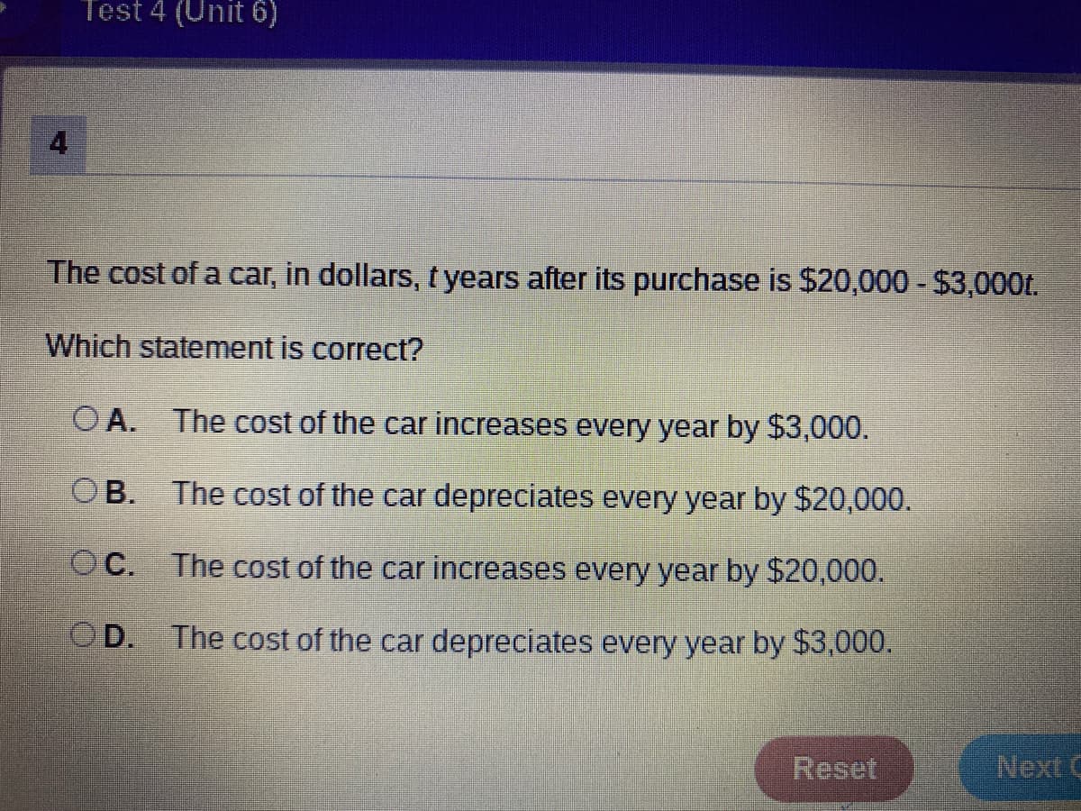 Test 4 (Unit 6)
The cost of a car, in dollars, tyears after its purchase is $20,000 - $3,000t.
Which statement is correct?
O A. The cost of the car increases every year by $3,000.
OB. The cost of the car depreciates every year by $20,000.
OC. The cost of the car increases every year by $20,000.
OD. The cost of the car depreciates every year by $3,000.
Reset
4.
