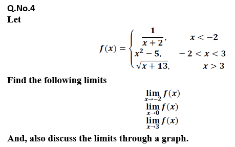 Q.No.4
Let
1
x< -2
x +2'
x² – 5,
S(x) =
- 2 < x< 3
Vx + 13,
x> 3
Find the following limits
lim f(x)
x--2
lim f(x)
x-0
lim f(x)
x-3
And, also discuss the limits through a graph.
