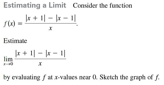 Estimating a Limit Consider the function
x + 1| - |x – 1|
f(x) =
Estimate
|x + 1| – |x – 1|
lim
-
x→0
by evaluatingf at x-values near 0. Sketch the graph of f.
