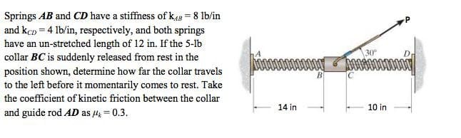 Springs AB and CD have a stiffness of kaB = 8 lb/in
and kçn = 4 lb/in, respectively, and both springs
have an un-stretched length of 12 in. If the 5-lb
collar BC is suddenly released from rest in the
position shown, determine how far the collar travels
to the left before it momentarily comes to rest. Take
30
o0000000
B
the coefficient of kinetic friction between the collar
14 in
10 in
and guide rod AD as 4 = 0.3.
