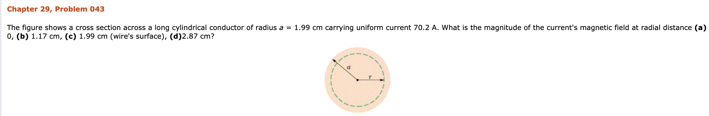 Chapter 29, Problem 043
The figure shows a cross section across a long cylindrical conductor of radius a = 1.99 cm carrying uniform current 70.2 A. What is the magnitude of the current's magnetic field at radial distance (a)
0, (b) 1.17 cm, (c) 1.99 cm (wire's surface), (d)2.87 cm?
