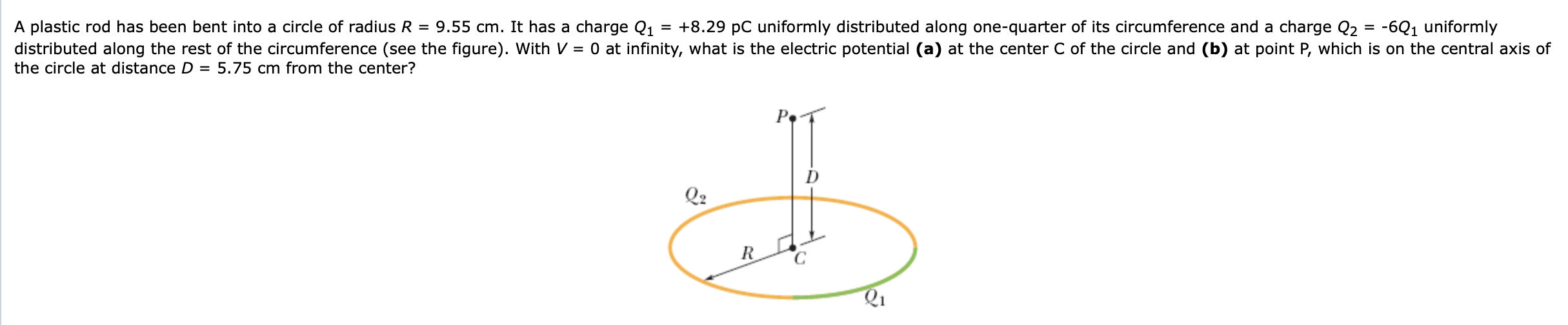 = -6Q1 uniformly
A plastic rod has been bent into a circle of radius R = 9.55 cm. It has a charge Q1
distributed along the rest of the circumference (see the figure). With V = 0 at infinity, what is the electric potential (a) at the center C of the circle and (b) at point P, which is on the central axis of
= +8.29 pC uniformly distributed along one-quarter of its circumference and a charge Q2
the circle at distance D = 5.75 cm from the center?
Pe
Q2
