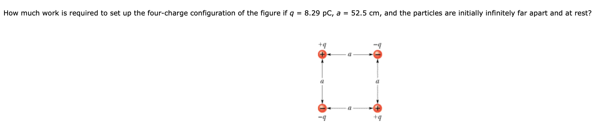 How much work is required to set up the four-charge configuration of the figure if q
8.29 pC, a = 52.5 cm, and the particles are initially infinitely far apart and at rest?
+4
-4
+q
