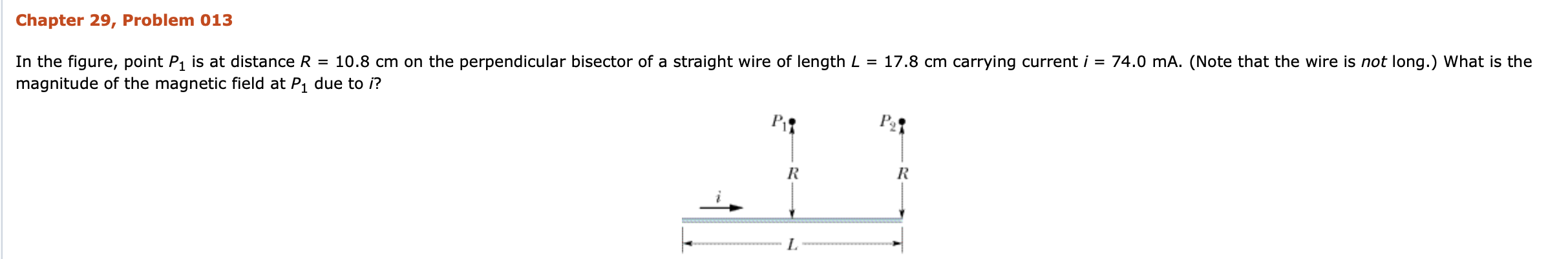 Chapter 29, Problem 013
In the figure, point P1 is at distance R = 10.8 cm on the perpendicular bisector of a straight wire of length L = 17.8 cm carrying current i = 74.0 mA. (Note that the wire is not long.) What is the
magnitude of the magnetic field at P1 due to i?
