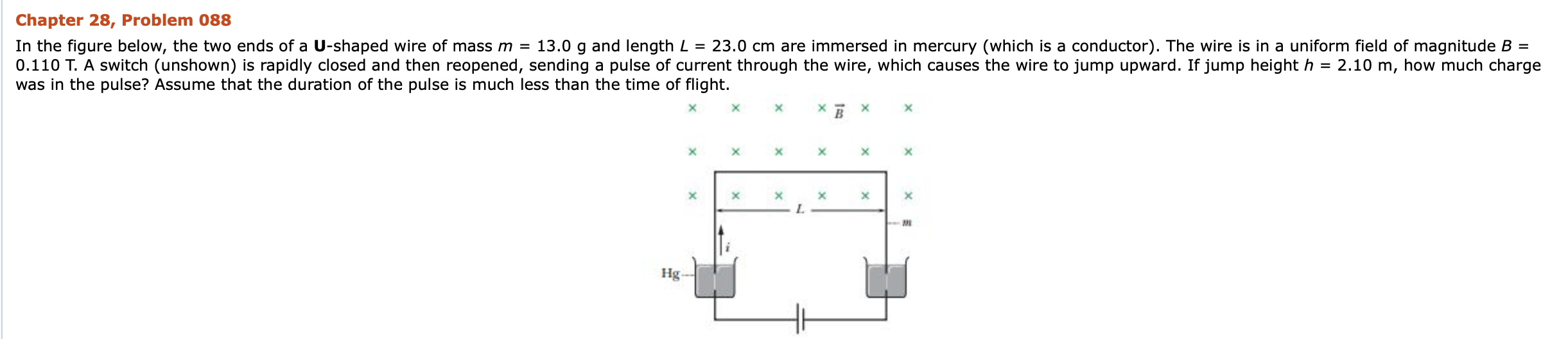 Chapter 28, Problem 088
In the figure below, the two ends of a U-shaped wire of mass m = 13.0 g and length L = 23.0 cm are immersed in mercury (which is a conductor). The wire is in a uniform field of magnitude B =
0.110 T. A switch (unshown) is rapidly closed and then reopened, sending a pulse of current through the wire, which causes the wire to jump upward. If jump height h = 2.10 m, how much charge
was in the pulse? Assume that the duration of the pulse is much less than the time of flight.
Hg -
