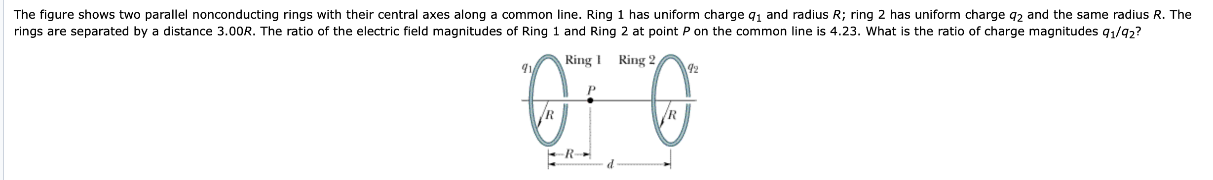 The figure shows two parallel nonconducting rings with their central axes along a common line. Ring 1 has uniform charge q1 and radius R; ring 2 has uniform charge q2 and the same radius R. The
rings are separated by a distance 3.00R. The ratio of the electric field magnitudes of Ring 1 and Ring 2 at point P on the common line is 4.23. What is the ratio of charge magnitudes q1/92?
Ring 2,
42
Ring 1
/R
/R
R-

