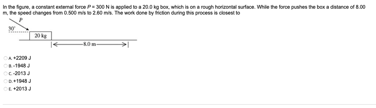In the figure, a constant external force P = 300 N is applied to a 20.0 kg box, which is on a rough horizontal surface. While the force pushes the box a distance of 8.00
m, the speed changes from 0.500 m/s to 2.60 m/s. The work done by friction during this process is closest to
P
30°
20 kg
-8.0 m
O A. +2209 J
ОВ.-1948 J
OC.-2013 J
O D.+1948 J
O E. +2013 J
