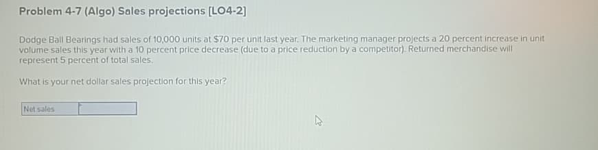 Problem 4-7 (Algo) Sales projections [LO4-2]
Dodge Ball Bearings had sales of 10,000 units at $70 per unit last year. The marketing manager projects a 20 percent increase in unit
volume sales this year with a 10 percent price decrease (due to a price reduction by a competitor). Returned merchandise will
represent 5 percent of total sales.
What is your net dollar sales projection for this year?
Net sales