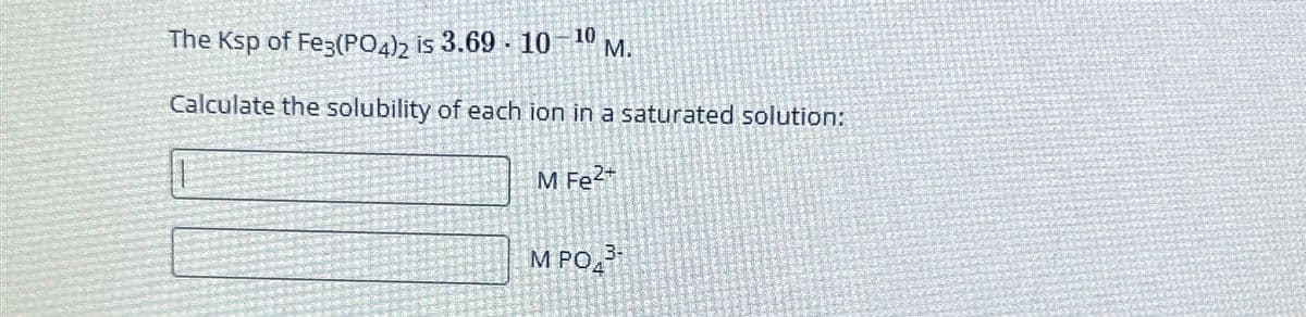 The Ksp of Fe3(PO4)2 is 3.69 10 10 M.
Calculate the solubility of each ion in a saturated solution:
M Fe²+
M PO
3-