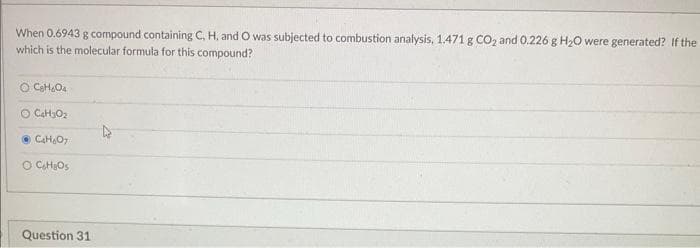 When 0.6943 g compound containing C, H, and O was subjected to combustion analysis, 1.471 g CO₂ and 0.226 g H₂O were generated? If the
which is the molecular formula for this compound?
OC₂H₂O4
O C₂H₂O₂
C₂H₂O7
O C₂H₂Os
Question 31