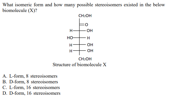 What isomeric form and how many possible stereoisomers existed in the below
biomolecule (X)?
H-
HO-
H
H
A. L-form, 8 stereoisomers
B. D-form, 8 stereoisomers
C. L-form, 16 stereoisomers
D. D-form, 16 stereoisomers
CH₂OH
FO
-OH
H
OH
OH
CH₂OH
Structure of biomolecule X