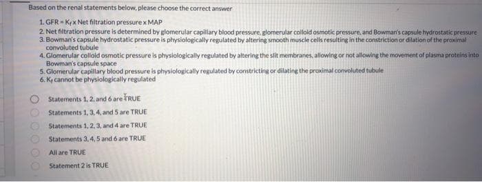 Based on the renal statements below, please choose the correct answer
1. GFR Krx Net filtration pressure x MAP
2. Net filtration pressure is determined by glomerular capillary blood pressure, glomerular colloid osmotic pressure, and Bowman's capsule hydrostatic pressure
3. Bowman's capsule hydrostatic pressure is physiologically regulated by altering smooth muscle cells resulting in the constriction or dilation of the proximal
convoluted tubule
4. Glomerular colloid osmotic pressure is physiologically regulated by altering the slit membranes, allowing or not allowing the movement of plasma proteins into
Bowman's capsule space
5. Glomerular capillary blood pressure is physiologically regulated by constricting or dilating the proximal convoluted tubule
6. Ky cannot be physiologically regulated
Statements 1, 2, and 6 are FRUE
Statements 1, 3, 4, and 5 are TRUE
Statements 1, 2, 3, and 4 are TRUE
Statements 3, 4, 5 and 6 are TRUE
All are TRUE
Statement 2 is TRUE
000000