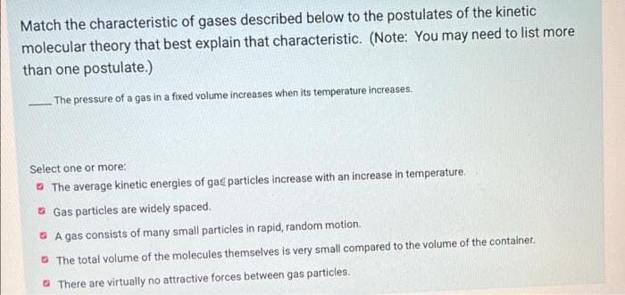 Match the characteristic of gases described below to the postulates of the kinetic
molecular theory that best explain that characteristic. (Note: You may need to list more
than one postulate.)
The pressure of a gas in a fixed volume increases when its temperature increases.
Select one or more:
The average kinetic energies of gas particles increase with an increase in temperature.
Gas particles are widely spaced.
A gas consists of many small particles in rapid, random motion.
The total volume of the molecules themselves is very small compared to the volume of the container.
There are virtually no attractive forces between gas particles.