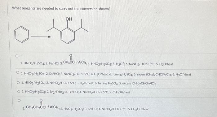 What reagents are needed to carry out the conversion shown?
OH
CHICCI//
1. HNO3/H2504: 2. Fe/HCl; 3, CH₂CCI / AICI3; 4. HNO3/H2SO4: 5. H30*: 6. NaNO2/HC/< 5°C: 5. H₂0/heat
1. HNO3/H2SO4: 2. Sn/HCI; 3. NaNO2/HC/< 5°C; 4. H₂0/heat; 6. furning H₂504: 5. excess (CH3)2CHCI/AICI3; 6. H30*/heat
O 1. HNO3/H₂SO4: 2. NaNO₂/HCI/< 5°C; 3. H₂0/heat; 6. fuming H₂SO4: 5. excess (CH3)2CHCI/AICI3
O 1. HNO3/H₂SO4: 2. Br2/FeBrg: 3. Fe/HCI; 4. NaNO2/HCI/< 5°C; 5. CH3OH/heat
O
1. CH₂CH₂CCI / AICI3: 2. HNO3/H₂SO4: 3. Fe/HCI; 4. NaNO2/HCI/< 5°C: 5. CH3OH/heat