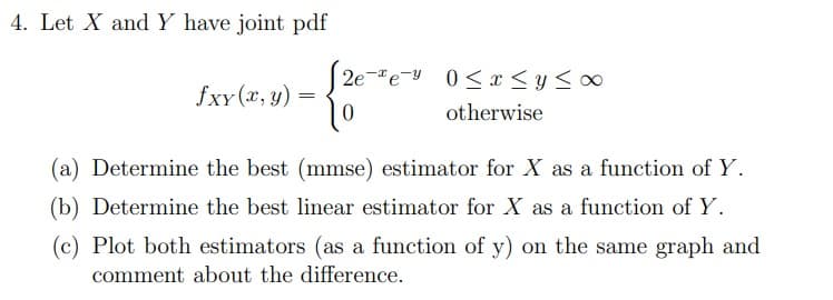4. Let X and Y have joint pdf
J2ee 0≤x≤ y ≤∞0
fxy(x, y):
==
{2
otherwise
(a) Determine the best (mmse) estimator for X as a function of Y.
(b) Determine the best linear estimator for X as a function of Y.
(c) Plot both estimators (as a function of y) on the same graph and
comment about the difference.