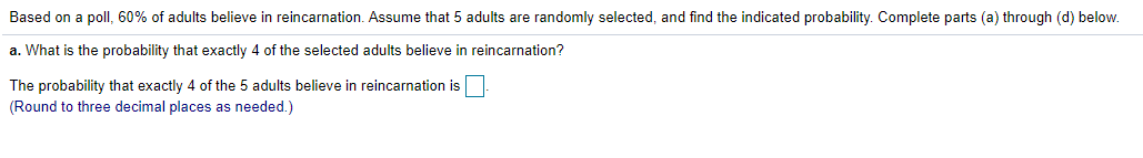 Based on a poll, 60% of adults believe in reincarnation. Assume that 5 adults are randomly selected, and find the indicated probability. Complete parts (a) through (d) below.
a. What is the probability that exactly 4 of the selected adults believe in reincarnation?
The probability that exactly 4 of the 5 adults believe in reincarnation is
(Round to three decimal places as needed.)
