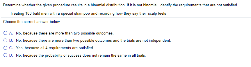 Determine whether the given procedure results in a binomial distribution. If it is not binomial, identify the requirements that are not satisfied.
Treating 100 bald men with a special shampoo and recording how they say their scalp feels
Choose the correct answer below.
O A. No, because there are more than two possible outcomes.
O B. No, because there are more than two possible outcomes and the trials are not independent.
O C. Yes, because all 4 requirements are satisfied.
O D. No, because the probability of success does not remain the same in all trials.
