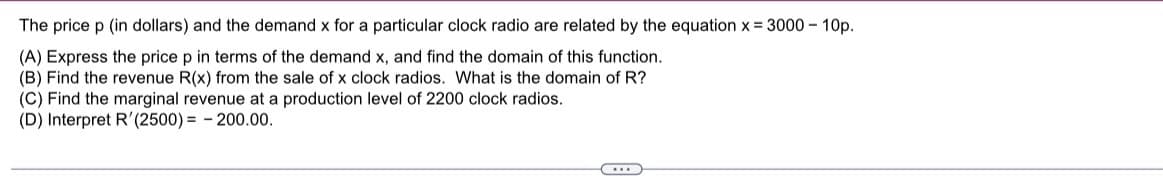 The price p (in dollars) and the demand x for a particular clock radio are related by the equation x = 3000 – 10p.
(A) Express the price p in terms of the demand x, and find the domain of this function.
(B) Find the revenue R(x) from the sale of x clock radios. What is the domain of R?
(C) Find the marginal revenue at a production level of 2200 clock radios.
(D) Interpret R'(2500) = - 200.00.
...
