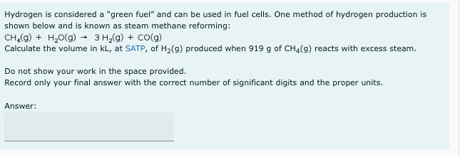 Hydrogen is considered a "green fuel" and can be used in fuel cells. One method of hydrogen production is
shown below and is known as steam methane reforming:
CH,(g) + H,0(g) - 3 H,(g) + Co(g)
Calculate the volume in kL, at SATP, of H2(g) produced when 919 g of CH4(g) reacts with excess steam.
Do not show your work in the space provided.
Record only your final answer with the correct number of significant digits and the proper units.
Answer:
