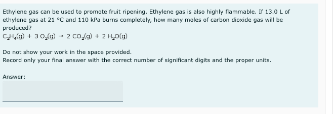 Ethylene gas can be used to promote fruit ripening. Ethylene gas is also highly flammable. If 13.0 L of
ethylene gas at 21 °C and 110 kPa burns completely, how many moles of carbon dioxide gas will be
produced?
CH,(g) + 3 0,(g) → 2 Co,(g) + 2 H,0(g)
Do not show your work in the space provided.
Record only your final answer with the correct number of significant digits and the proper units.
Answer:
