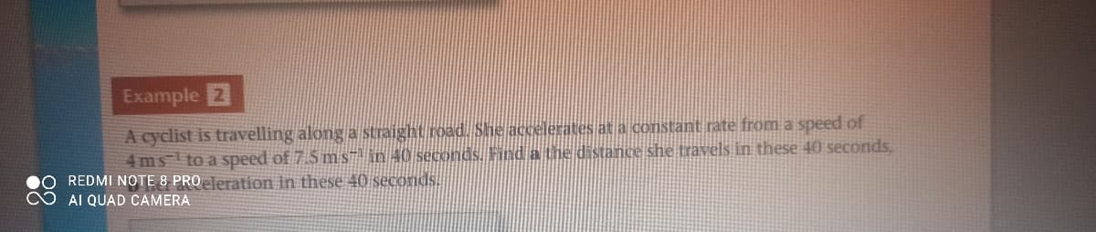 Example 2
A cyclist is travelling along a straight road. She accelerates at a constant rate from a speed of
4ms to a speed of 7.5 m S" in 40 seconds. Find a the distance she travels in these 40 seconds,
REDMI NOTE 8 PROeleration in these 40 seconds.
AI QUAD CAMERA
