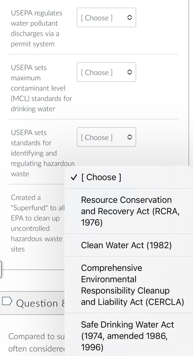 USEPA regulates
water pollutant
discharges via a
permit system
USEPA sets
maximum
contaminant level
(MCL) standards for
drinking water
USEPA sets
standards for
identifying and
regulating hazardous
waste
Created a
"Superfund" to all
EPA to clean up
uncontrolled
hazardous waste
sites
D Question &
Compared to su
often considere
[Choose ]
[Choose ]
[Choose ]
✓ [Choose ]
✪
î
î
Resource Conservation
and Recovery Act (RCRA,
1976)
Clean Water Act (1982)
Comprehensive
Environmental
Responsibility Cleanup
and Liability Act (CERCLA)
Safe Drinking Water Act
(1974, amended 1986,
1996)
