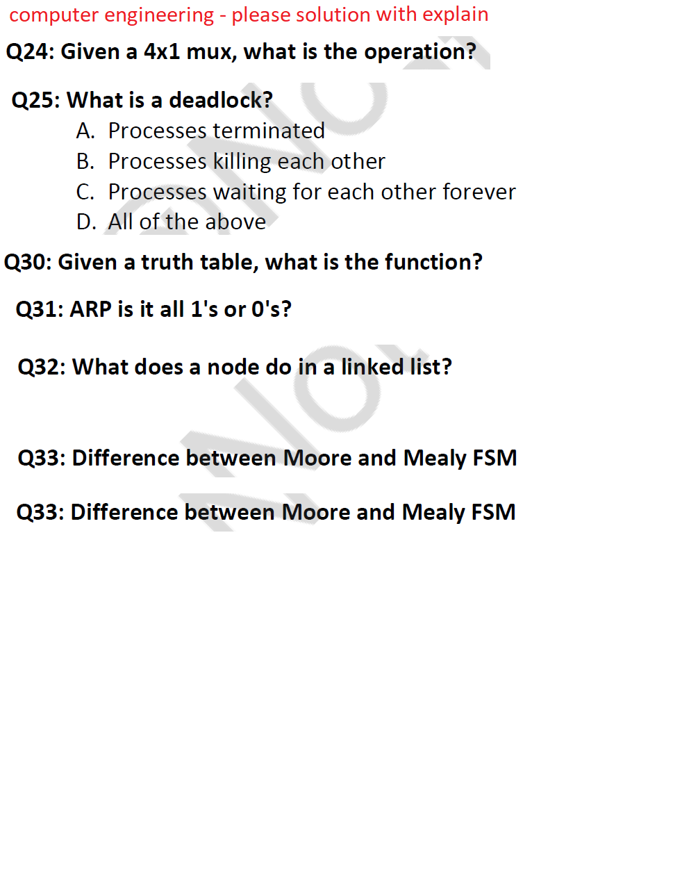 computer engineering - please solution with explain
Q24: Given a 4x1 mux, what is the operation?
Q25: What is a deadlock?
A. Processes terminated
B. Processes killing each other
C. Processes waiting for each other forever
D. All of the above
Q30: Given a truth table, what is the function?
Q31: ARP is it all 1's or 0's?
Q32: What does a node do in a linked list?
Q33: Difference between Moore and Mealy FSM
Q33: Difference between Moore and Mealy FSM