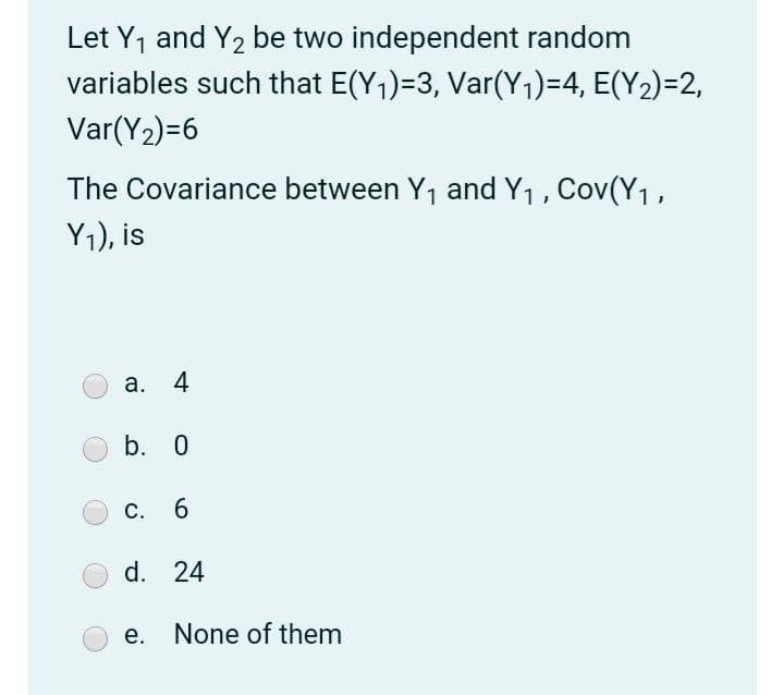 Let Y1 and Y2 be two independent random
variables such that E(Y1)=3, Var(Y1)=4, E(Y2)=2,
Var(Y2)=6
The Covariance between Y1 and Y1, Cov(Y1,
Y1), is
а. 4
b. 0
С.
6.
d. 24
е.
None of them
