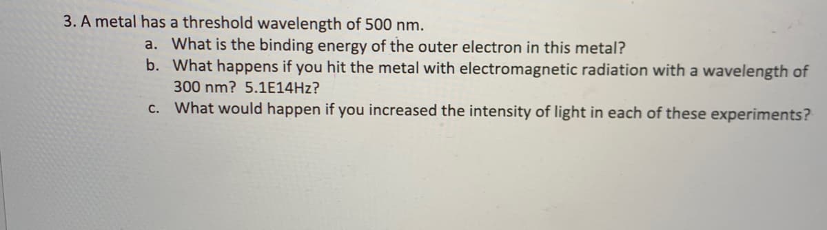 3. A metal has a threshold wavelength of 500 nm.
a. What is the binding energy of the outer electron in this metal?
b. What happens if you hit the metal with electromagnetic radiation with a wavelength of
300 nm? 5.1E14HZ?
c. What would happen if you increased the intensity of light in each of these experiments?

