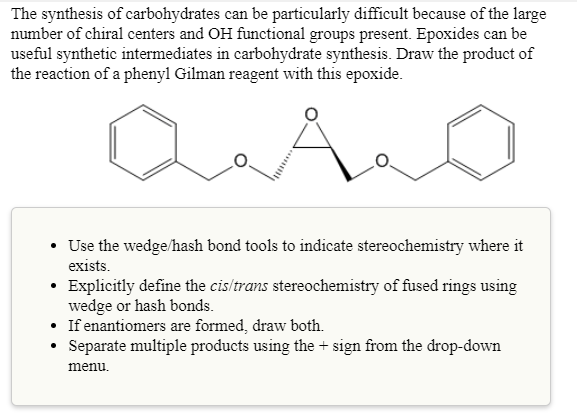 The synthesis of carbohydrates can be particularly difficult because of the large
number of chiral centers and OH functional groups present. Epoxides can be
useful synthetic intermediates in carbohydrate synthesis. Draw the product of
the reaction of a phenyl Gilman reagent with this epoxide.
A
• Use the wedge/hash bond tools to indicate stereochemistry where it
exists.
• Explicitly define the cis/trans stereochemistry of fused rings using
wedge or hash bonds.
• If enantiomers are formed, draw both.
• Separate multiple products using the + sign from the drop-down
menu.

