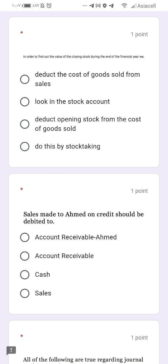 | ZAV O
イMOイ
3 al Asiacel
1 point
In order to find out the value of the closing stock during the end of the financial year we,
deduct the cost of goods sold from
sales
look in the stock account
deduct opening stock from the cost
of goods sold
do this by stocktaking
1 point
Sales made to Ahmed on credit should be
debited to.
Account Receivable-Ahmed
Account Receivable
Cash
Sales
1 point
All of the following are true regarding journal
