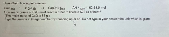 Given the following information:
Cao (s)
+ H20 (1)
-- Ca(OH) 2(s)
AHO
= -62.5 kJ/ mol
How many grams of Cao must react in order to liberate 625 kJ of heat?
(The molar mass of CaO is 56 g.)
