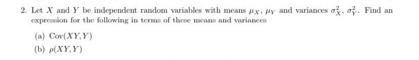 2. Let X and Y be independent random variables with means Ax, Hy and variances o, o. Find an
expression for the following in terms of these means and variances
(a) Cov(XY, Y)
(b) р(XҮ, Ү)
