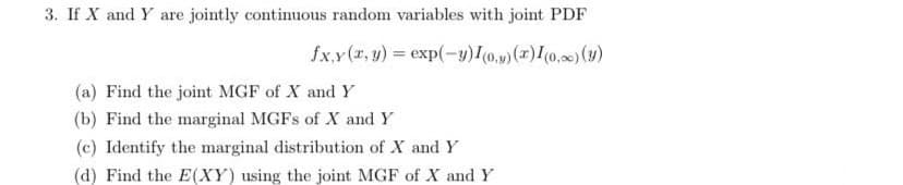 3. If X and Y are jointly continuous random variables with joint PDF
fx.y (r, y) = exp(-y)I0.v)(x)I(0,0) (y)
(a) Find the joint MGF of X and Y
(b) Find the marginal MGFS of X and Y
(c) Identify the marginal distribution of X and Y
(d) Find the E(XY) using the joint MGF of X and Y
