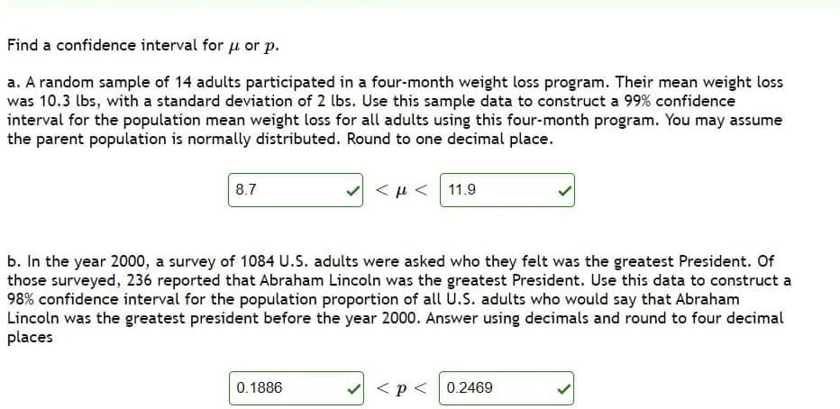 Find a confidence interval for u or p.
a. A random sample of 14 adults participated in a four-month weight loss program. Their mean weight loss
was 10.3 lbs, with a standard deviation of 2 lbs. Use this sample data to construct a 99% confidence
interval for the population mean weight loss for all adults using this four-month program. You may assume
the parent population is normally distributed. Round to one decimal place.
8.7
<μ<| 11.9
b. In the year 2000, a survey of 1084 U.S. adults were asked who they felt was the greatest President. Of
those surveyed, 236 reported that Abraham Lincoln was the greatest President. Use this data to construct a
98% confidence interval for the population proportion of all U.S. adults who would say that Abraham
Lincoln was the greatest president before the year 2000. Answer using decimals and round to four decimal
places
0.1886
<p< 0.2469
