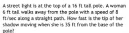 A street light is at the top of a 16 ft tall pole. A woman
6 ft tall walks away from the pole with a speed of 8
ft/sec along a straight path. How fast is the tip of her
shadow moving when she is 35 ft from the base of the
pole?
