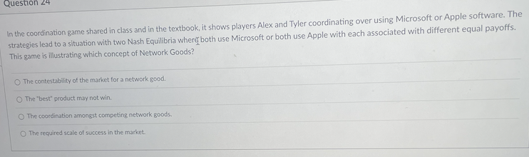 Question 24
In the coordination game shared in class and in the textbook, it shows players Alex and Tyler coordinating over using Microsoft or Apple software. The
strategies lead to a situation with two Nash Equilibria where both use Microsoft or both use Apple with each associated with different equal payoffs.
This game is illustrating which concept of Network Goods?
O The contestability of the market for a network good.
O The "best" product may not win.
O The coordination amongst competing network goods.
O The required scale of success in the market.