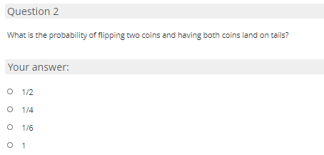Question 2
What is the probability of flipping two coins and having both coins land on tails?
Your answer:
O 1/2
O 1/4
O 1/6
O 1
