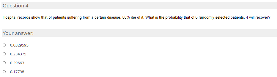 Question 4
Hospital records show that of patients suffering from a certain disease, 50% die of it. What is the probability that of 6 randomly selected patients, 4 will recover?
Your answer:
0.0329595
0.234375
0.29663
0.17798
