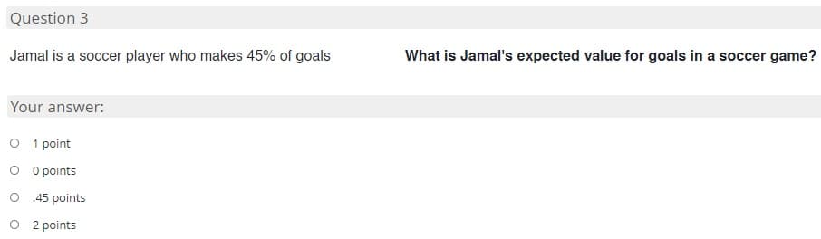 Question 3
Jamal is a soccer player who makes 45% of goals
What is Jamal's expected value for goals in a soccer game?
Your answer:
O 1 point
O O points
O 45 points
O 2 points
