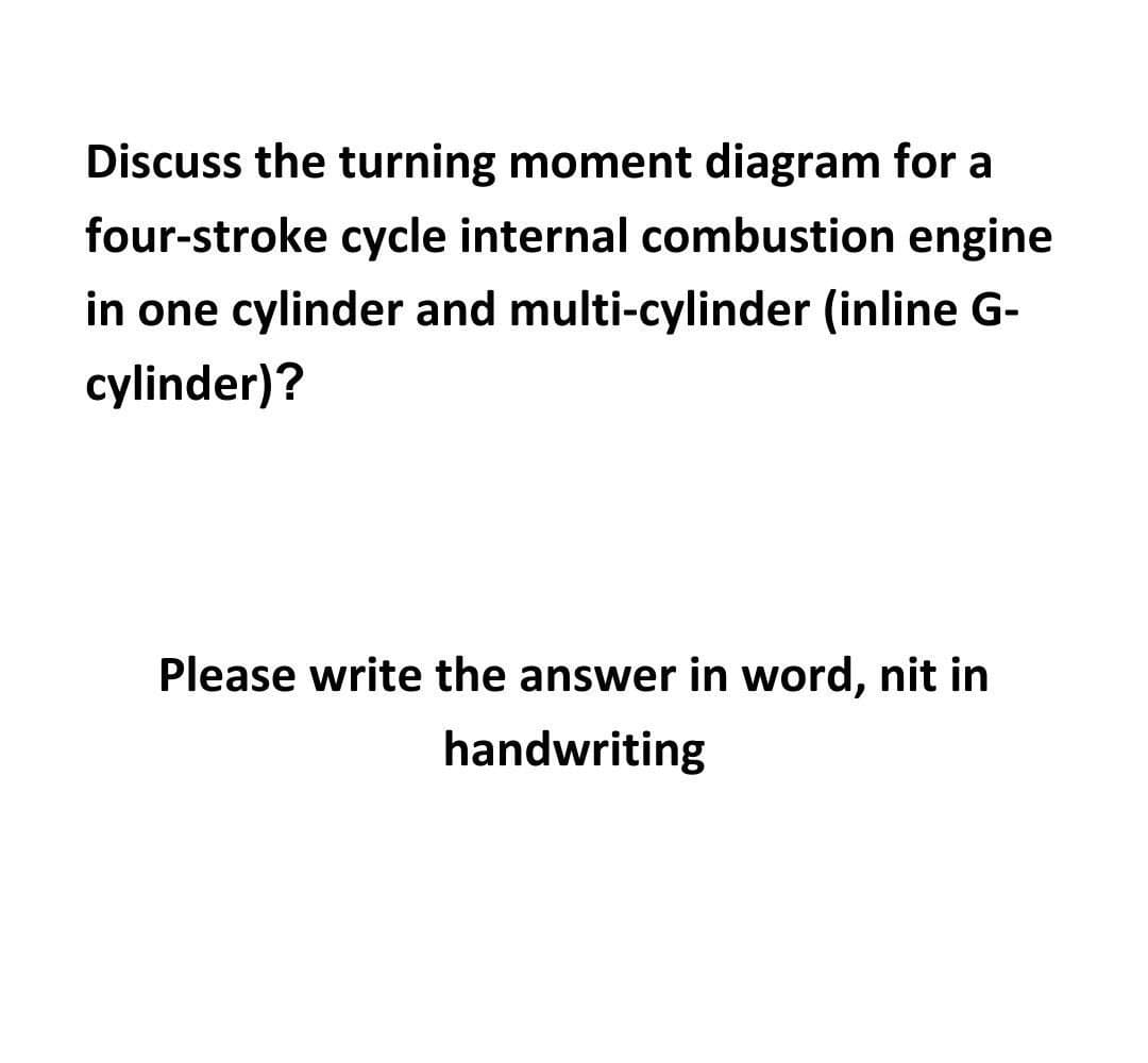 Discuss the turning moment diagram for a
four-stroke cycle internal combustion engine
in one cylinder and multi-cylinder (inline G-
cylinder)?
Please write the answer in word, nit in
handwriting
