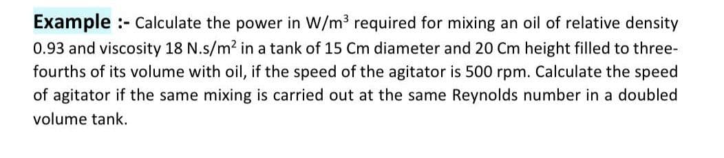 Example :- Calculate the power in W/m3 required for mixing an oil of relative density
0.93 and viscosity 18 N.s/m2 in a tank of 15 Cm diameter and 20 Cm height filled to three-
fourths of its volume with oil, if the speed of the agitator is 500 rpm. Calculate the speed
of agitator if the same mixing is carried out at the same Reynolds number in a doubled
volume tank.
