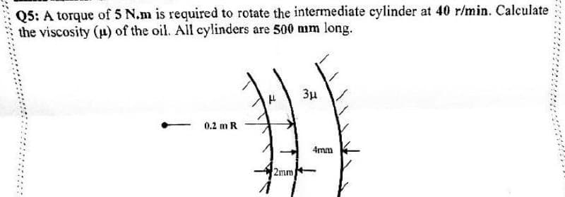 Q5: A torque of 5 N.m is required to rotate the intermediate cylinder at 40 r/min. Calculate
the viscosity (p) of the oil. All cylinders are 500 mm long.
3u
0.2 m R
4mm
2mm
