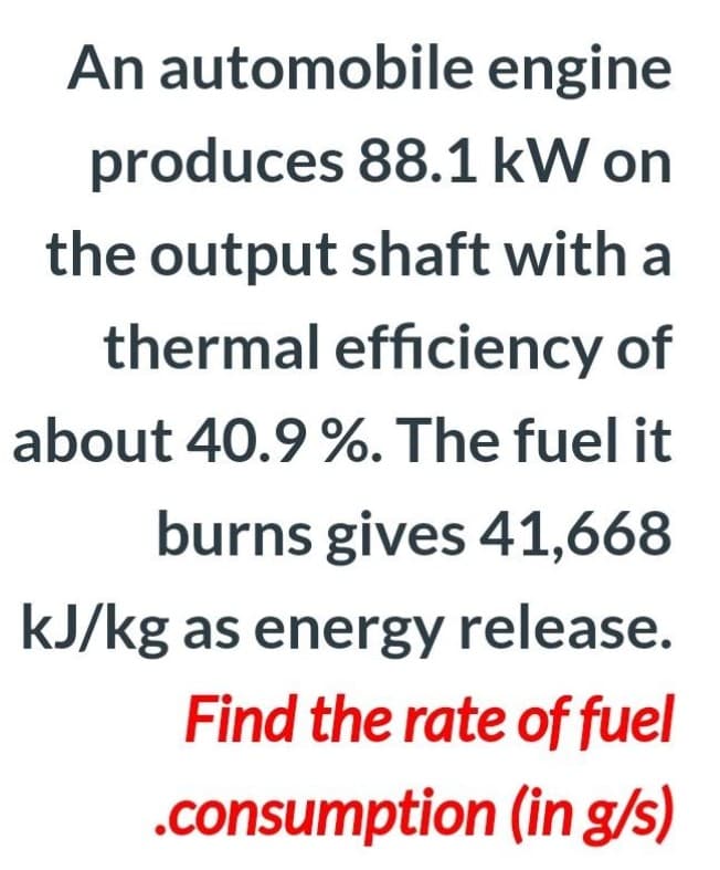 An automobile engine
produces 88.1 kW on
the output shaft with a
thermal efficiency of
about 40.9 %. The fuel it
burns gives 41,668
kJ/kg as energy release.
Find the rate of fuel
.consumption (in g/s)
