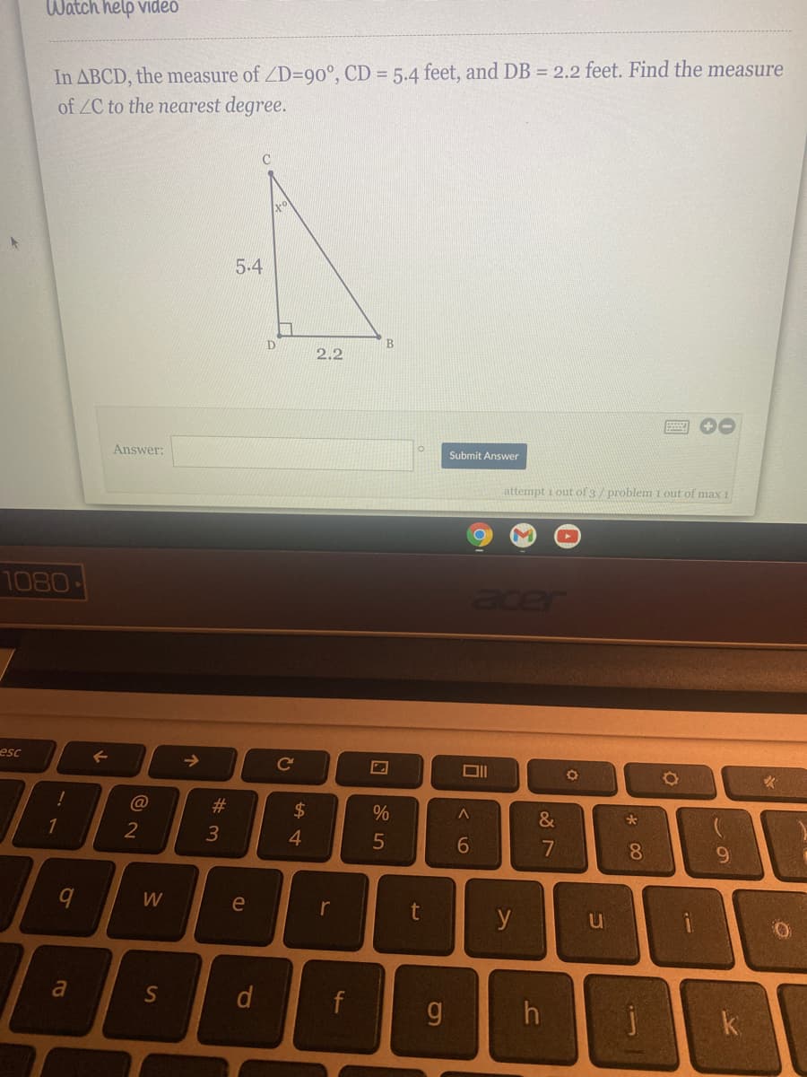 Watch help video
In ABCD, the measure of ZD=90°, CD = 5.4 feet, and DB = 2.2 feet. Find the measure
of ZC to the nearest degree.
5.4
B.
2.2
Answer:
Submit Answer
attempt 1 out of 3/ problem 1 out of max 1
1080
acer
esc
->
Ce
2$
&
1
2
5
7
8
W
e
r
y
u
a
S
f
k
* 00
1J
# m
