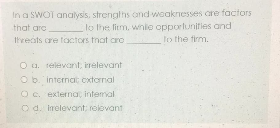 In a SWOT analysis, strengths and weaknesses are factors
to the firm, while opportunities and
to the firm.
that are
threats are factors that are
O a. relevant; irrelevant
O b. internal; external
C. external; internal
O d. irrelevant; relevant
