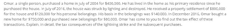 Omar, a single person, purchased a home in July of 2004 for $400,000. He has lived in the home as his primary residence since he
purchased the house. In July of 2016, the house was struck by lighting and destroyed. He received a property settlement of $800,000
for the house and $120,000 for his personal belongings. His basis in the belongings was $140,000. In December 2016, Omar bought a
new home for $750,000 and purchased new belongings for $80,000. Omar has come to you to find out the tax effect of these
transactions. Explain, in detail, the tax consequences of the lightning strike and the subsequent purchases.
