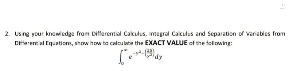 2. Using your knowledge from Differential Calculus, Integral Calculus and Separation of Variables from
Differential Equations, show how to calculate the EXACT VALUE of the following:
e-dy
