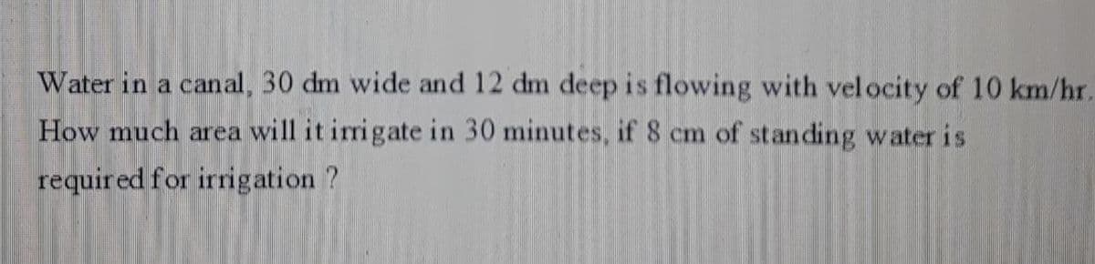 Water in a canal, 30 dm wide and 12 dm deep is flowing with vel ocity of 10 km/hr.
How much area will it irrigate in 30 minutes, if 8 cm of standing water is
requir ed for irrigation ?
