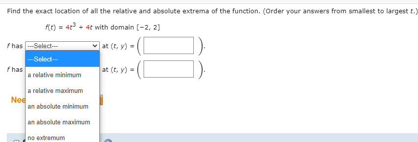 Find the exact location of all the relative and absolute extrema of the function. (Order your answers from smallest to largest t.)
f(t) = 4t° + 4t with domain [-2, 2]
f has --Select---
at (t, y) =
--Select-
f has
a relative minimum
at (t, y) =
a relative maximum
Nee
an absolute minimum
an absolute maximum
no extremum
